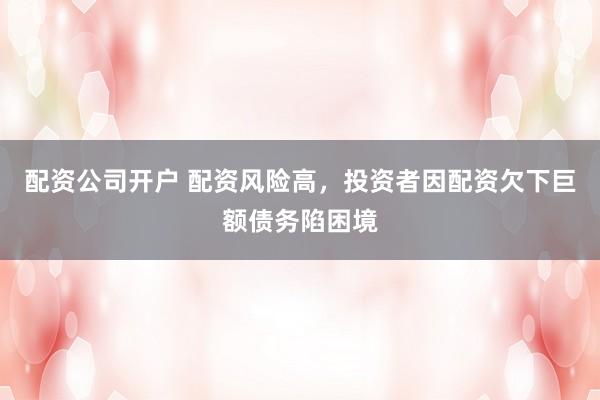 配资公司开户 配资风险高，投资者因配资欠下巨额债务陷困境