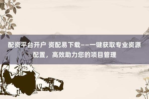 配资平台开户 资配易下载——一键获取专业资源配置，高效助力您的项目管理