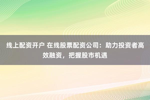 线上配资开户 在线股票配资公司:助力投资者高效融资,把握股市机遇