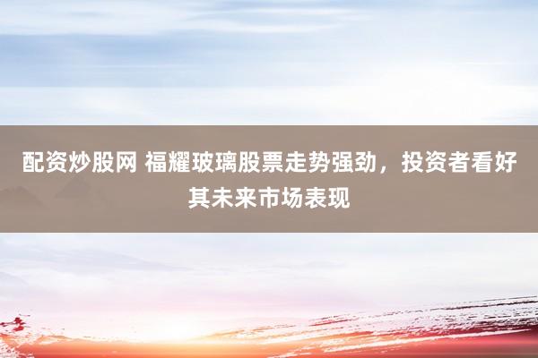 配资炒股网 福耀玻璃股票走势强劲，投资者看好其未来市场表现