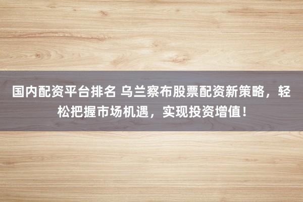国内配资平台排名 乌兰察布股票配资新策略，轻松把握市场机遇，实现投资增值！