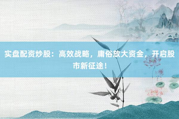 实盘配资炒股：高效战略，庸俗放大资金，开启股市新征途！