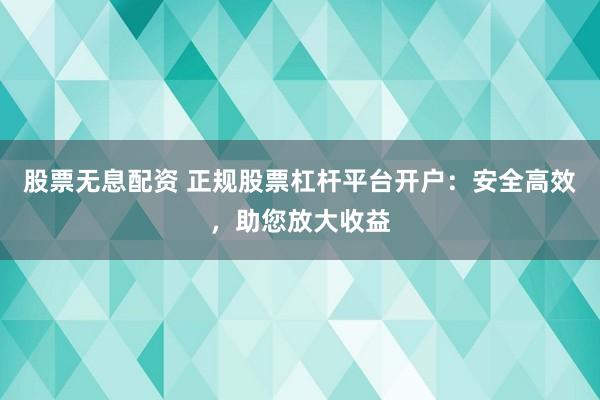 股票无息配资 正规股票杠杆平台开户：安全高效，助您放大收益