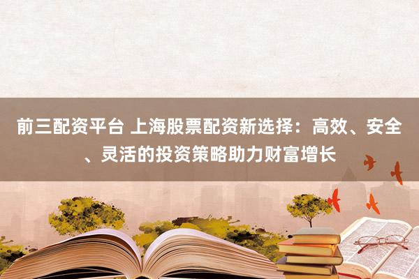前三配资平台 上海股票配资新选择：高效、安全、灵活的投资策略助力财富增长