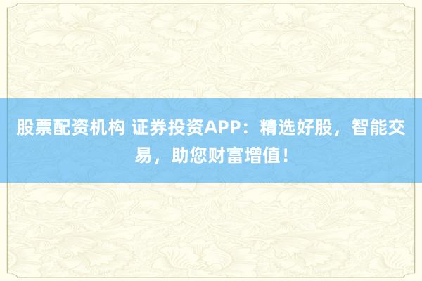 股票配资机构 证券投资APP：精选好股，智能交易，助您财富增值！