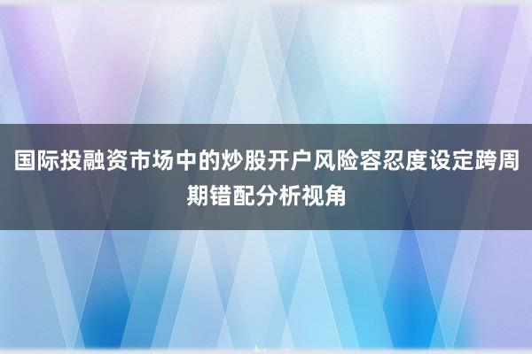 国际投融资市场中的炒股开户风险容忍度设定跨周期错配分析视角
