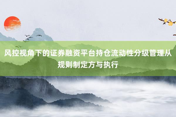 风控视角下的证券融资平台持仓流动性分级管理从规则制定方与执行