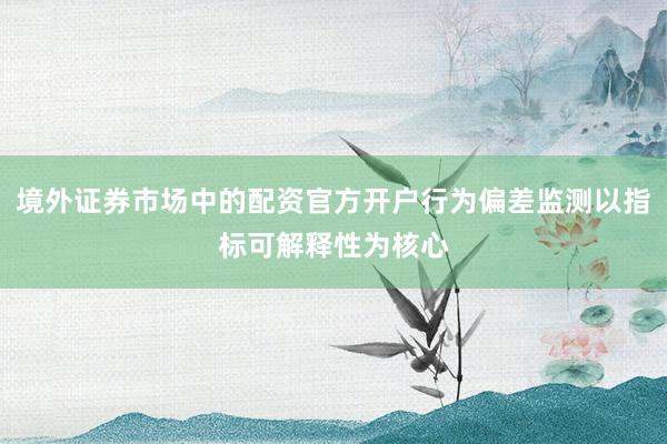 境外证券市场中的配资官方开户行为偏差监测以指标可解释性为核心