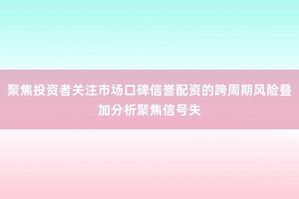 聚焦投资者关注市场口碑信誉配资的跨周期风险叠加分析聚焦信号失