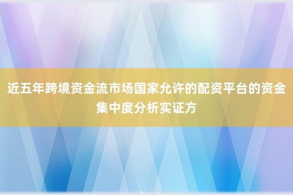 近五年跨境资金流市场国家允许的配资平台的资金集中度分析实证方