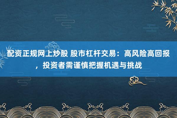 配资正规网上炒股 股市杠杆交易：高风险高回报，投资者需谨慎把握机遇与挑战