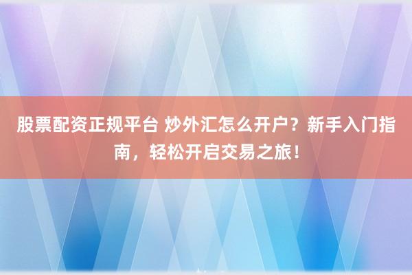 股票配资正规平台 炒外汇怎么开户？新手入门指南，轻松开启交易之旅！