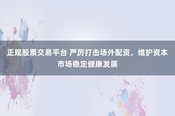 正规股票交易平台 严厉打击场外配资，维护资本市场稳定健康发展