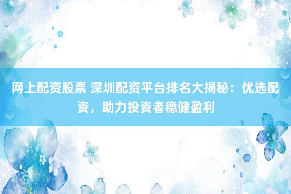 网上配资股票 深圳配资平台排名大揭秘：优选配资，助力投资者稳健盈利