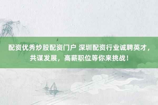 配资优秀炒股配资门户 深圳配资行业诚聘英才，共谋发展，高薪职位等你来挑战！
