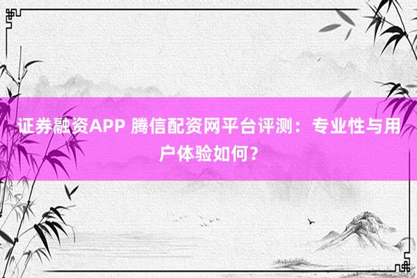 证券融资APP 腾信配资网平台评测：专业性与用户体验如何？