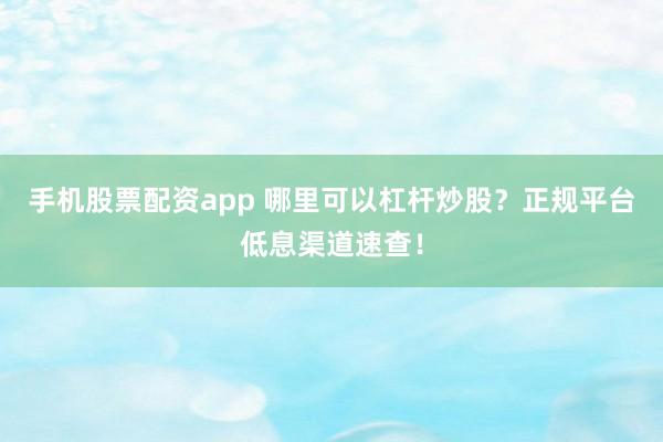 手机股票配资app 哪里可以杠杆炒股？正规平台低息渠道速查！