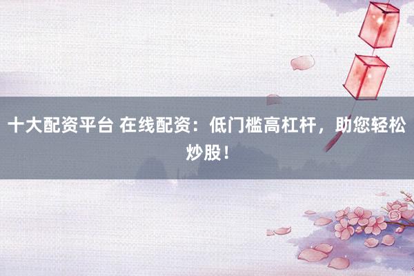 十大配资平台 在线配资：低门槛高杠杆，助您轻松炒股！