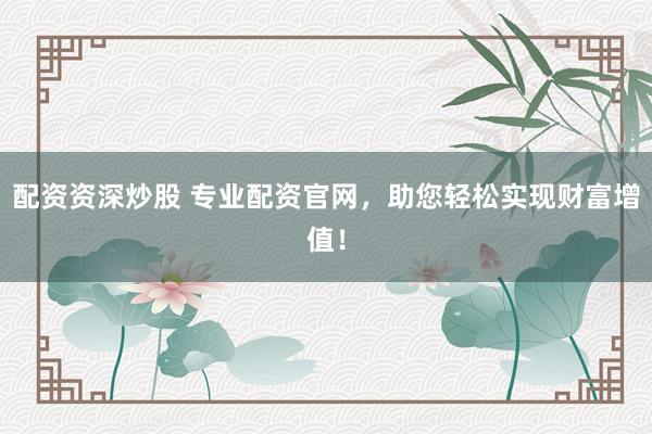 配资资深炒股 专业配资官网，助您轻松实现财富增值！