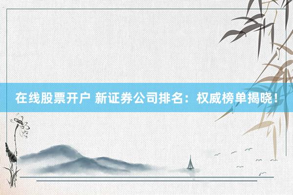在线股票开户 新证券公司排名：权威榜单揭晓！