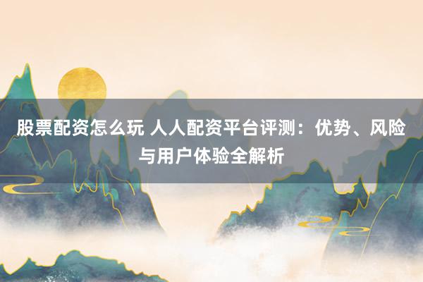 股票配资怎么玩 人人配资平台评测：优势、风险与用户体验全解析