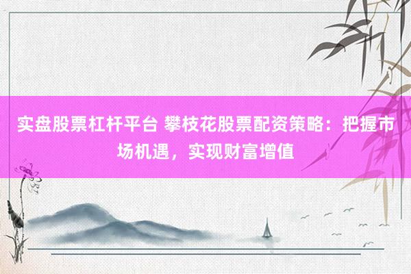 实盘股票杠杆平台 攀枝花股票配资策略：把握市场机遇，实现财富增值