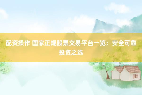 配资操作 国家正规股票交易平台一览：安全可靠投资之选