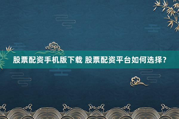 股票配资手机版下载 股票配资平台如何选择?