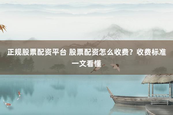 正规股票配资平台 股票配资怎么收费？收费标准一文看懂