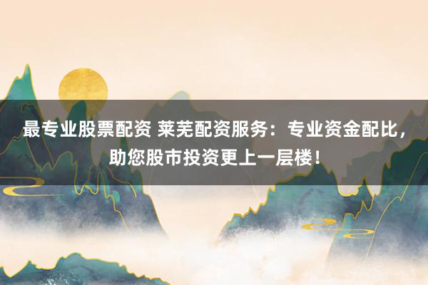 最专业股票配资 莱芜配资服务：专业资金配比，助您股市投资更上一层楼！