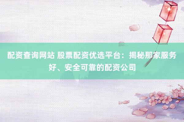 配资查询网站 股票配资优选平台：揭秘那家服务好、安全可靠的配资公司