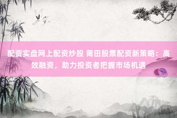 配资实盘网上配资炒股 莆田股票配资新策略：高效融资，助力投资者把握市场机遇