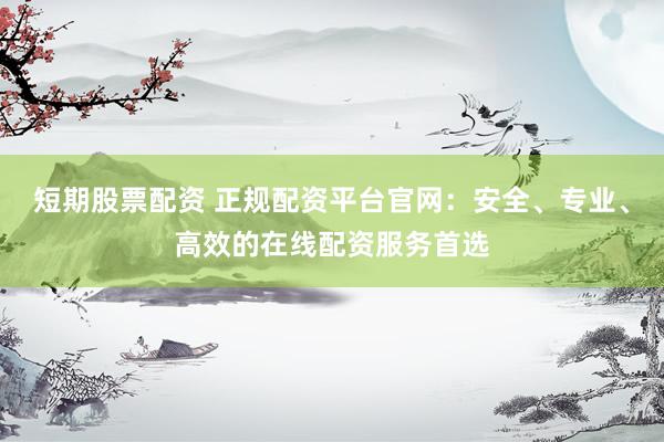 短期股票配资 正规配资平台官网：安全、专业、高效的在线配资服务首选
