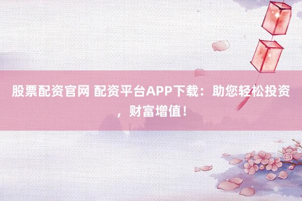 股票配资官网 配资平台APP下载：助您轻松投资，财富增值！