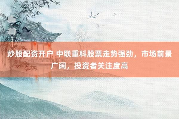 炒股配资开户 中联重科股票走势强劲,市场前景广阔,投资者关注度高