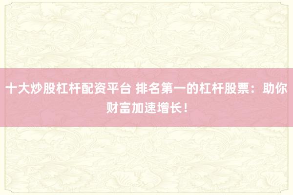 十大炒股杠杆配资平台 排名第一的杠杆股票：助你财富加速增长！