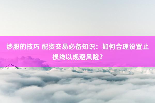 炒股的技巧 配资交易必备知识:如何合理设置止损线以规避风险?