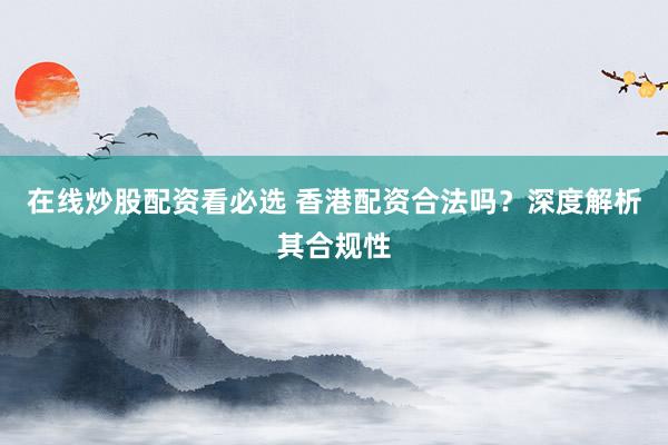 在线炒股配资看必选 香港配资合法吗？深度解析其合规性