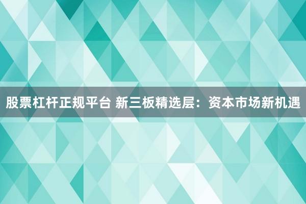 股票杠杆正规平台 新三板精选层:资本市场新机遇