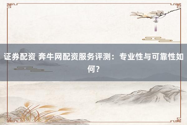 证券配资 奔牛网配资服务评测：专业性与可靠性如何？