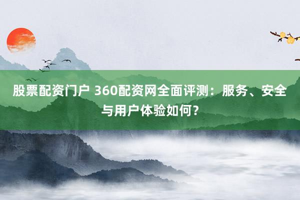 股票配资门户 360配资网全面评测：服务、安全与用户体验如何？