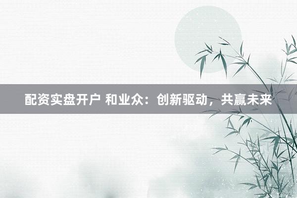 配资实盘开户 和业众：创新驱动，共赢未来