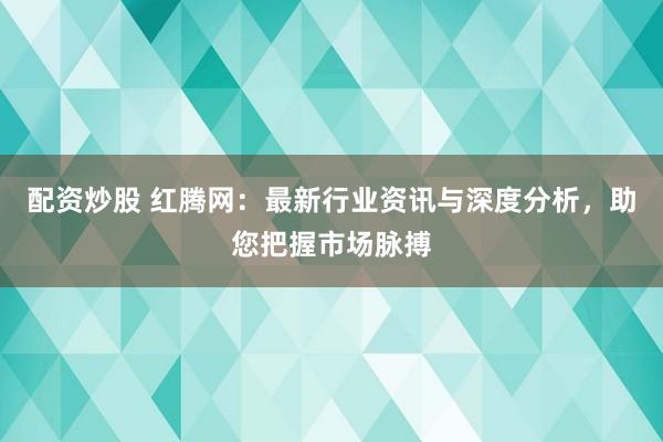 配资炒股 红腾网：最新行业资讯与深度分析，助您把握市场脉搏