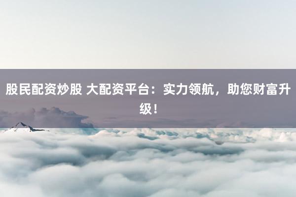 股民配资炒股 大配资平台：实力领航，助您财富升级！