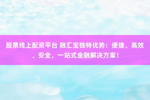 股票线上配资平台 融汇宝独特优势：便捷、高效、安全，一站式金融解决方案！
