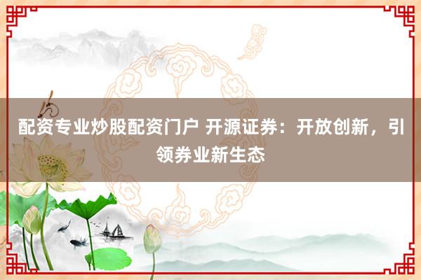 配资专业炒股配资门户 开源证券：开放创新，引领券业新生态