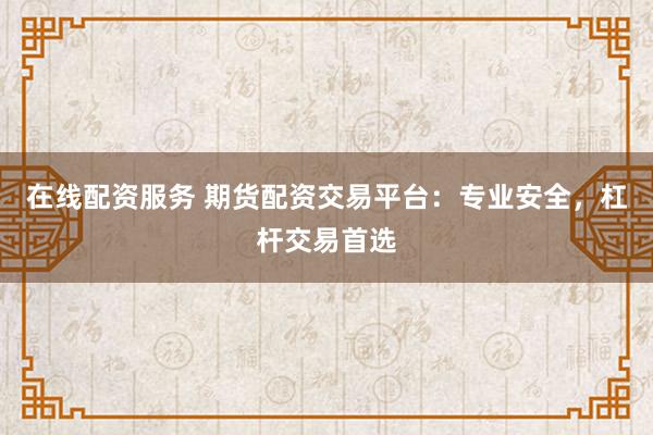 在线配资服务 期货配资交易平台：专业安全，杠杆交易首选