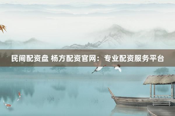 民间配资盘 杨方配资官网：专业配资服务平台