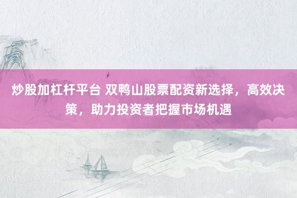 炒股加杠杆平台 双鸭山股票配资新选择，高效决策，助力投资者把握市场机遇