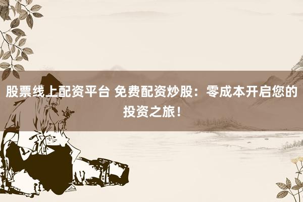 股票线上配资平台 免费配资炒股：零成本开启您的投资之旅！